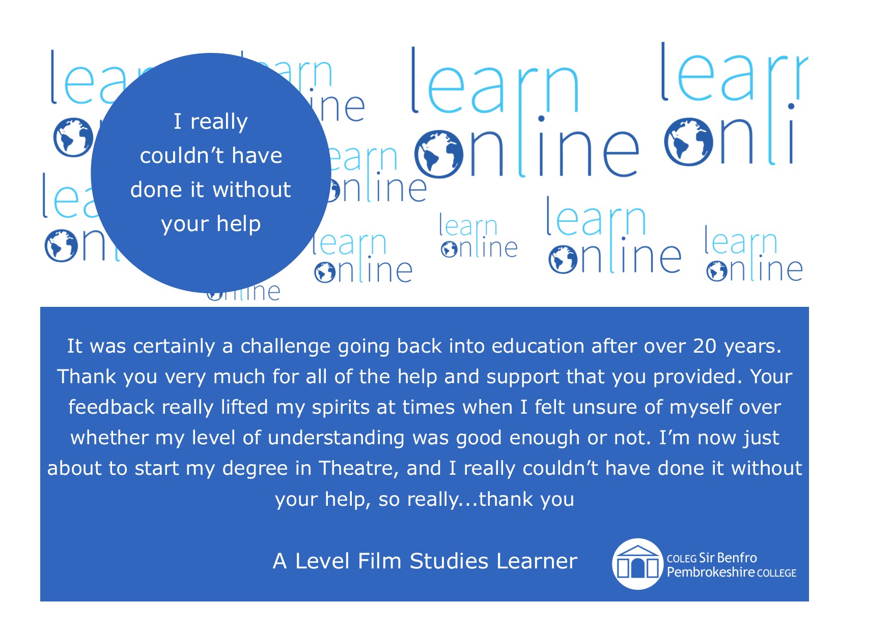 LearnOnline Testimonial - 'I really couldn’t have done it without your help' It was certainly a challenge going back into education after over 20 years. Thank you very much for all of the help and support that you provided. Your feedback really lifted my spirits at times when I felt unsure of myself over whether my level of understanding was good enough or not. I’m now just about to start my degree in Theatre, and I really couldn’t have done it without your help, so really...thank you A Level Film Studies Learner